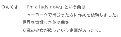「I'm a lady now」は、うた「Hotzmic」という表記がなされていますが、「ホツミック」と読み、つんく♂さんの長女の名前「ほつみ」（Hotumi）の文字を並べ替えてアレンジした歌手名になっているようです