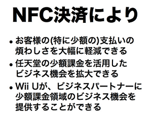 岩田社長が決算説明会でコメントしているもので、Wii Uのゲームパッドに搭載されているNFC機能を使って、少額課金の決済手段としても活用していくことを準備中であることが発表されています